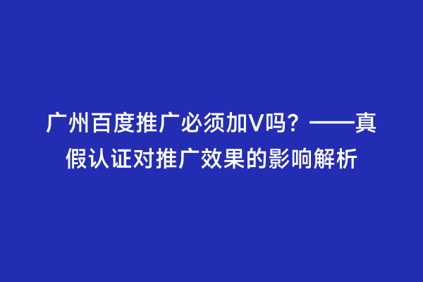 广州百度推广必须加V吗？——真假认证对推广效果的影响解析