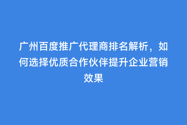 广州百度推广代理商排名解析，如何选择优质合作伙伴提升企业营销效果