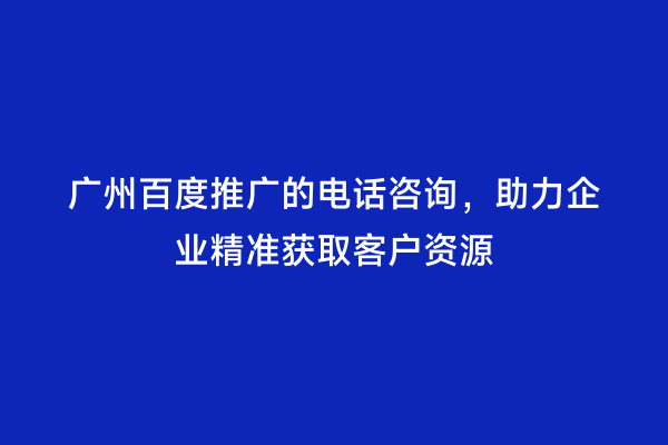 广州百度推广的电话咨询，助力企业精准获取客户资源