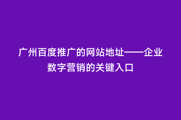 广州百度推广的网站地址——企业数字营销的关键入口