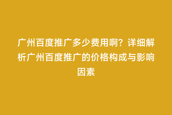 广州百度推广多少费用啊？详细解析广州百度推广的价格构成与影响因素