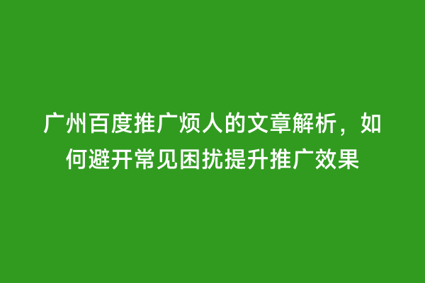 广州百度推广烦人的文章解析，如何避开常见困扰提升推广效果