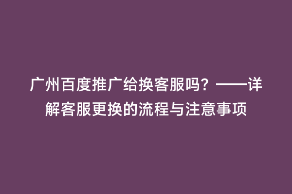 广州百度推广给换客服吗？——详解客服更换的流程与注意事项
