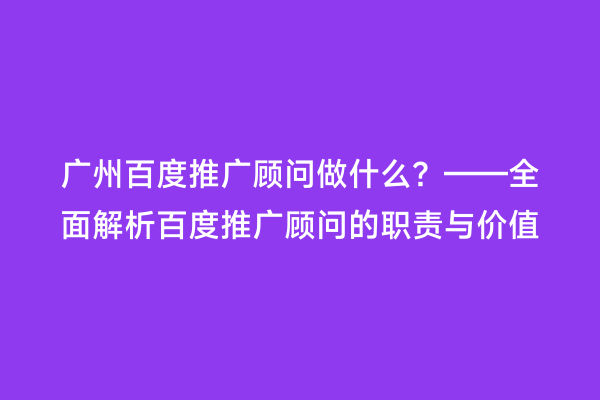 广州百度推广顾问做什么？——全面解析百度推广顾问的职责与价值
