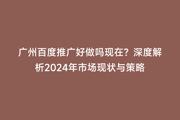 广州百度推广好做吗现在？深度解析2024年市场现状与策略